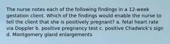 The nurse notes each of the following findings in a 12-week gestation client. Which of the findings would enable the nurse to tell the client that she is positively pregnant? a. fetal heart rate via Doppler b. positive pregnancy test c. positive Chadwick's sign d. Montgomery gland enlargements