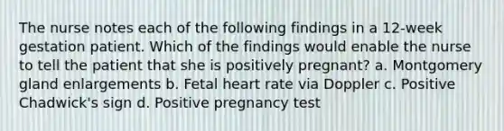 The nurse notes each of the following findings in a 12-week gestation patient. Which of the findings would enable the nurse to tell the patient that she is positively pregnant? a. Montgomery gland enlargements b. Fetal heart rate via Doppler c. Positive Chadwick's sign d. Positive pregnancy test