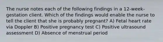 The nurse notes each of the following findings in a 12-week-gestation client. Which of the findings would enable the nurse to tell the client that she is probably pregnant? A) Fetal heart rate via Doppler B) Positive pregnancy test C) Positive ultrasound assessment D) Absence of menstrual period