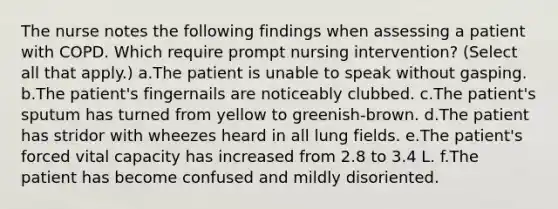 The nurse notes the following findings when assessing a patient with COPD. Which require prompt nursing intervention? (Select all that apply.) a.The patient is unable to speak without gasping. b.The patient's fingernails are noticeably clubbed. c.The patient's sputum has turned from yellow to greenish-brown. d.The patient has stridor with wheezes heard in all lung fields. e.The patient's forced vital capacity has increased from 2.8 to 3.4 L. f.The patient has become confused and mildly disoriented.