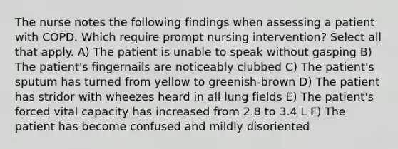 The nurse notes the following findings when assessing a patient with COPD. Which require prompt nursing intervention? Select all that apply. A) The patient is unable to speak without gasping B) The patient's fingernails are noticeably clubbed C) The patient's sputum has turned from yellow to greenish-brown D) The patient has stridor with wheezes heard in all lung fields E) The patient's forced vital capacity has increased from 2.8 to 3.4 L F) The patient has become confused and mildly disoriented