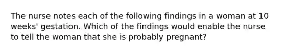 The nurse notes each of the following findings in a woman at 10 weeks' gestation. Which of the findings would enable the nurse to tell the woman that she is probably pregnant?