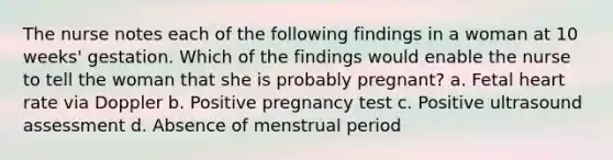 The nurse notes each of the following findings in a woman at 10 weeks' gestation. Which of the findings would enable the nurse to tell the woman that she is probably pregnant? a. Fetal heart rate via Doppler b. Positive pregnancy test c. Positive ultrasound assessment d. Absence of menstrual period