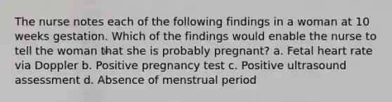 The nurse notes each of the following findings in a woman at 10 weeks gestation. Which of the findings would enable the nurse to tell the woman that she is probably pregnant? a. Fetal heart rate via Doppler b. Positive pregnancy test c. Positive ultrasound assessment d. Absence of menstrual period