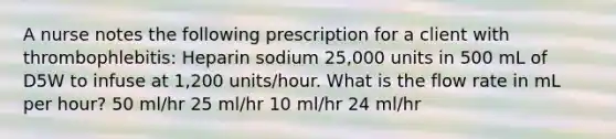 A nurse notes the following prescription for a client with thrombophlebitis: Heparin sodium 25,000 units in 500 mL of D5W to infuse at 1,200 units/hour. What is the flow rate in mL per hour? 50 ml/hr 25 ml/hr 10 ml/hr 24 ml/hr