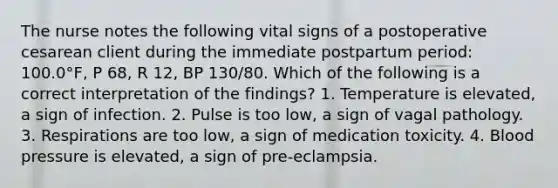 The nurse notes the following vital signs of a postoperative cesarean client during the immediate postpartum period: 100.0°F, P 68, R 12, BP 130/80. Which of the following is a correct interpretation of the findings? 1. Temperature is elevated, a sign of infection. 2. Pulse is too low, a sign of vagal pathology. 3. Respirations are too low, a sign of medication toxicity. 4. Blood pressure is elevated, a sign of pre-eclampsia.