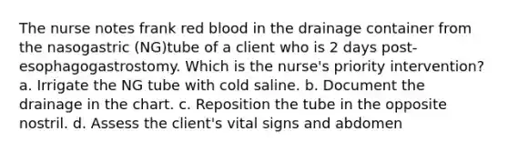 The nurse notes frank red blood in the drainage container from the nasogastric (NG)tube of a client who is 2 days post-esophagogastrostomy. Which is the nurse's priority intervention? a. Irrigate the NG tube with cold saline. b. Document the drainage in the chart. c. Reposition the tube in the opposite nostril. d. Assess the client's vital signs and abdomen