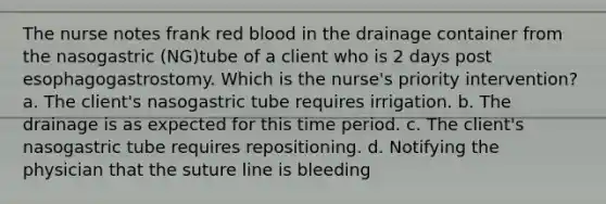 The nurse notes frank red blood in the drainage container from the nasogastric (NG)tube of a client who is 2 days post esophagogastrostomy. Which is the nurse's priority intervention? a. The client's nasogastric tube requires irrigation. b. The drainage is as expected for this time period. c. The client's nasogastric tube requires repositioning. d. Notifying the physician that the suture line is bleeding