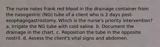 The nurse notes frank red blood in the drainage container from the nasogastric (NG) tube of a client who is 2 days post-esophagogastrostomy. Which is the nurse's priority intervention? a. Irrigate the NG tube with cold saline. b. Document the drainage in the chart. c. Reposition the tube in the opposite nostril. d. Assess the client's vital signs and abdomen.