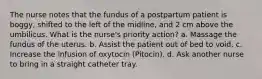 The nurse notes that the fundus of a postpartum patient is boggy, shifted to the left of the midline, and 2 cm above the umbilicus. What is the nurse's priority action? a. Massage the fundus of the uterus. b. Assist the patient out of bed to void. c. Increase the infusion of oxytocin (Pitocin). d. Ask another nurse to bring in a straight catheter tray.