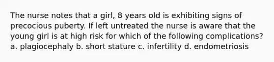 The nurse notes that a girl, 8 years old is exhibiting signs of precocious puberty. If left untreated the nurse is aware that the young girl is at high risk for which of the following complications? a. plagiocephaly b. short stature c. infertility d. endometriosis