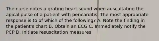 The nurse notes a grating heart sound when auscultating the apical pulse of a patient with pericarditis. The most appropriate response is to of which of the following? A. Note the finding in the patient's chart B. Obtain an ECG C. Immediately notify the PCP D. Initiate resuscitation measures