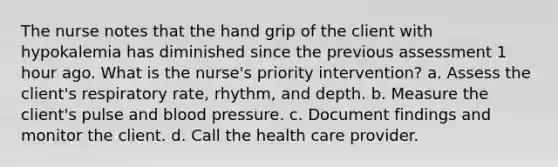 The nurse notes that the hand grip of the client with hypokalemia has diminished since the previous assessment 1 hour ago. What is the nurse's priority intervention? a. Assess the client's respiratory rate, rhythm, and depth. b. Measure the client's pulse and blood pressure. c. Document findings and monitor the client. d. Call the health care provider.