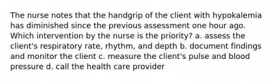 The nurse notes that the handgrip of the client with hypokalemia has diminished since the previous assessment one hour ago. Which intervention by the nurse is the priority? a. assess the client's respiratory rate, rhythm, and depth b. document findings and monitor the client c. measure the client's pulse and blood pressure d. call the health care provider