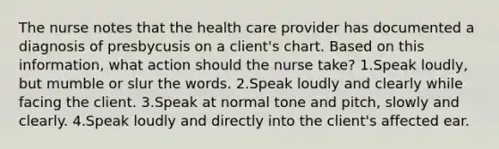 The nurse notes that the health care provider has documented a diagnosis of presbycusis on a client's chart. Based on this information, what action should the nurse take? 1.Speak loudly, but mumble or slur the words. 2.Speak loudly and clearly while facing the client. 3.Speak at normal tone and pitch, slowly and clearly. 4.Speak loudly and directly into the client's affected ear.