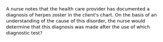 A nurse notes that the health care provider has documented a diagnosis of herpes zoster in the client's chart. On the basis of an understanding of the cause of this disorder, the nurse would determine that this diagnosis was made after the use of which diagnostic test?