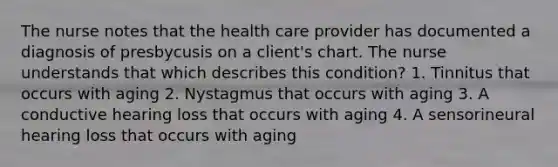 The nurse notes that the health care provider has documented a diagnosis of presbycusis on a client's chart. The nurse understands that which describes this condition? 1. Tinnitus that occurs with aging 2. Nystagmus that occurs with aging 3. A conductive hearing loss that occurs with aging 4. A sensorineural hearing loss that occurs with aging