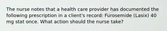 The nurse notes that a health care provider has documented the following prescription in a client's record: Furosemide (Lasix) 40 mg stat once. What action should the nurse take?