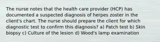 The nurse notes that the health care provider (HCP) has documented a suspected diagnosis of herpes zoster in the client's chart. The nurse should prepare the client for which diagnostic test to confirm this diagnosis? a) Patch test b) Skin biopsy c) Culture of the lesion d) Wood's lamp examination