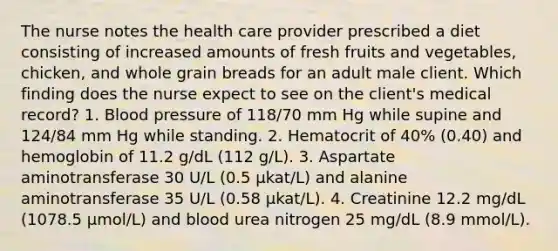 The nurse notes the health care provider prescribed a diet consisting of increased amounts of fresh fruits and vegetables, chicken, and whole grain breads for an adult male client. Which finding does the nurse expect to see on the client's medical record? 1. Blood pressure of 118/70 mm Hg while supine and 124/84 mm Hg while standing. 2. Hematocrit of 40% (0.40) and hemoglobin of 11.2 g/dL (112 g/L). 3. Aspartate aminotransferase 30 U/L (0.5 µkat/L) and alanine aminotransferase 35 U/L (0.58 µkat/L). 4. Creatinine 12.2 mg/dL (1078.5 µmol/L) and blood urea nitrogen 25 mg/dL (8.9 mmol/L).