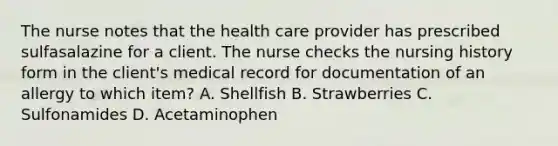 The nurse notes that the health care provider has prescribed sulfasalazine for a client. The nurse checks the nursing history form in the client's medical record for documentation of an allergy to which item? A. Shellfish B. Strawberries C. Sulfonamides D. Acetaminophen