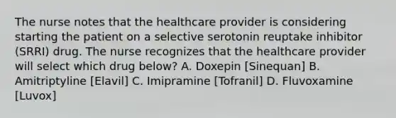 The nurse notes that the healthcare provider is considering starting the patient on a selective serotonin reuptake inhibitor (SRRI) drug. The nurse recognizes that the healthcare provider will select which drug below? A. Doxepin [Sinequan] B. Amitriptyline [Elavil] C. Imipramine [Tofranil] D. Fluvoxamine [Luvox]