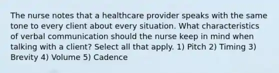 The nurse notes that a healthcare provider speaks with the same tone to every client about every situation. What characteristics of verbal communication should the nurse keep in mind when talking with a client? Select all that apply. 1) Pitch 2) Timing 3) Brevity 4) Volume 5) Cadence