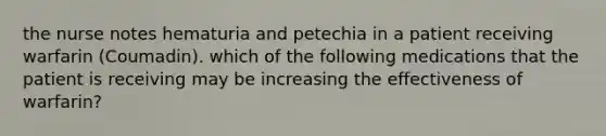 the nurse notes hematuria and petechia in a patient receiving warfarin (Coumadin). which of the following medications that the patient is receiving may be increasing the effectiveness of warfarin?