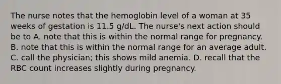 The nurse notes that the hemoglobin level of a woman at 35 weeks of gestation is 11.5 g/dL. The nurse's next action should be to A. note that this is within the normal range for pregnancy. B. note that this is within the normal range for an average adult. C. call the physician; this shows mild anemia. D. recall that the RBC count increases slightly during pregnancy.