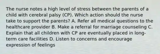 The nurse notes a high level of stress between the parents of a child with cerebral palsy​ (CP). Which action should the nurse take to support the​ parents? A. Refer all medical questions to the healthcare provider B. Make a referral for marriage counseling C. Explain that all children with CP are eventually placed in​ long-term care facilities D. Listen to concerns and encourage expression of feelings