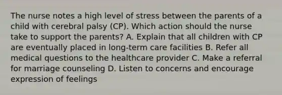 The nurse notes a high level of stress between the parents of a child with cerebral palsy​ (CP). Which action should the nurse take to support the​ parents? A. Explain that all children with CP are eventually placed in​ long-term care facilities B. Refer all medical questions to the healthcare provider C. Make a referral for marriage counseling D. Listen to concerns and encourage expression of feelings