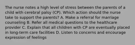 The nurse notes a high level of stress between the parents of a child with cerebral palsy​ (CP). Which action should the nurse take to support the​ parents? A. Make a referral for marriage counseling B. Refer all medical questions to the healthcare provider C. Explain that all children with CP are eventually placed in​ long-term care facilities D. Listen to concerns and encourage expression of feelings