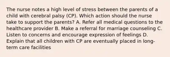 The nurse notes a high level of stress between the parents of a child with cerebral palsy​ (CP). Which action should the nurse take to support the​ parents? A. Refer all medical questions to the healthcare provider B. Make a referral for marriage counseling C. Listen to concerns and encourage expression of feelings D. Explain that all children with CP are eventually placed in​ long-term care facilities