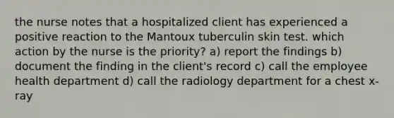 the nurse notes that a hospitalized client has experienced a positive reaction to the Mantoux tuberculin skin test. which action by the nurse is the priority? a) report the findings b) document the finding in the client's record c) call the employee health department d) call the radiology department for a chest x-ray