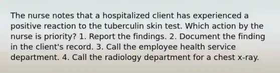 The nurse notes that a hospitalized client has experienced a positive reaction to the tuberculin skin test. Which action by the nurse is priority? 1. Report the findings. 2. Document the finding in the client's record. 3. Call the employee health service department. 4. Call the radiology department for a chest x-ray.