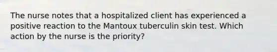 The nurse notes that a hospitalized client has experienced a positive reaction to the Mantoux tuberculin skin test. Which action by the nurse is the priority?