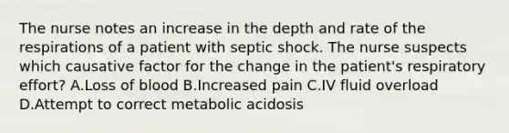 The nurse notes an increase in the depth and rate of the respirations of a patient with septic shock. The nurse suspects which causative factor for the change in the patient's respiratory effort? A.Loss of blood B.Increased pain C.IV fluid overload D.Attempt to correct metabolic acidosis