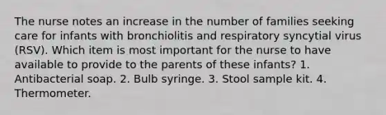 The nurse notes an increase in the number of families seeking care for infants with bronchiolitis and respiratory syncytial virus (RSV). Which item is most important for the nurse to have available to provide to the parents of these infants? 1. Antibacterial soap. 2. Bulb syringe. 3. Stool sample kit. 4. Thermometer.