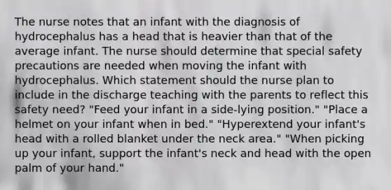 The nurse notes that an infant with the diagnosis of hydrocephalus has a head that is heavier than that of the average infant. The nurse should determine that special safety precautions are needed when moving the infant with hydrocephalus. Which statement should the nurse plan to include in the discharge teaching with the parents to reflect this safety need? "Feed your infant in a side-lying position." "Place a helmet on your infant when in bed." "Hyperextend your infant's head with a rolled blanket under the neck area." "When picking up your infant, support the infant's neck and head with the open palm of your hand."