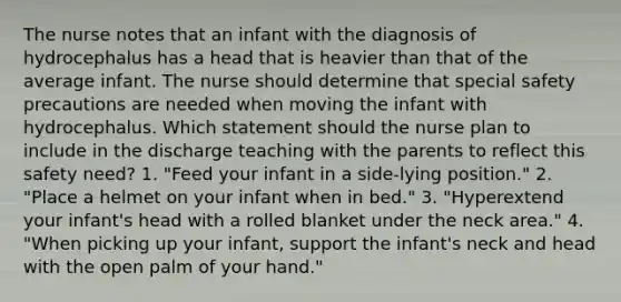 The nurse notes that an infant with the diagnosis of hydrocephalus has a head that is heavier than that of the average infant. The nurse should determine that special safety precautions are needed when moving the infant with hydrocephalus. Which statement should the nurse plan to include in the discharge teaching with the parents to reflect this safety need? 1. "Feed your infant in a side-lying position." 2. "Place a helmet on your infant when in bed." 3. "Hyperextend your infant's head with a rolled blanket under the neck area." 4. "When picking up your infant, support the infant's neck and head with the open palm of your hand."