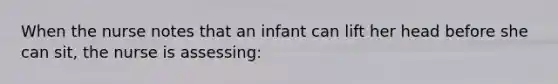 When the nurse notes that an infant can lift her head before she can sit, the nurse is assessing: