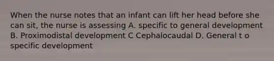 When the nurse notes that an infant can lift her head before she can sit, the nurse is assessing A. specific to general development B. Proximodistal development C Cephalocaudal D. General t o specific development