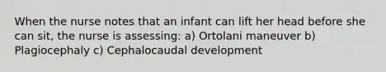 When the nurse notes that an infant can lift her head before she can sit, the nurse is assessing: a) Ortolani maneuver b) Plagiocephaly c) Cephalocaudal development