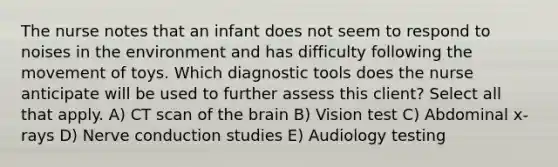 The nurse notes that an infant does not seem to respond to noises in the environment and has difficulty following the movement of toys. Which diagnostic tools does the nurse anticipate will be used to further assess this client? Select all that apply. A) CT scan of the brain B) Vision test C) Abdominal x-rays D) Nerve conduction studies E) Audiology testing