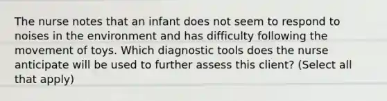 The nurse notes that an infant does not seem to respond to noises in the environment and has difficulty following the movement of toys. Which diagnostic tools does the nurse anticipate will be used to further assess this client? (Select all that apply)