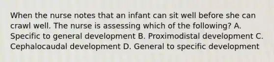 When the nurse notes that an infant can sit well before she can crawl well. The nurse is assessing which of the following? A. Specific to general development B. Proximodistal development C. Cephalocaudal development D. General to specific development