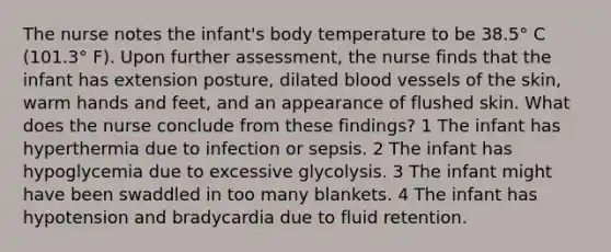 The nurse notes the infant's body temperature to be 38.5° C (101.3° F). Upon further assessment, the nurse finds that the infant has extension posture, dilated blood vessels of the skin, warm hands and feet, and an appearance of flushed skin. What does the nurse conclude from these findings? 1 The infant has hyperthermia due to infection or sepsis. 2 The infant has hypoglycemia due to excessive glycolysis. 3 The infant might have been swaddled in too many blankets. 4 The infant has hypotension and bradycardia due to fluid retention.