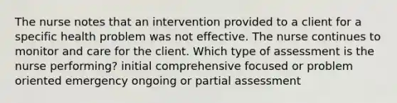 The nurse notes that an intervention provided to a client for a specific health problem was not effective. The nurse continues to monitor and care for the client. Which type of assessment is the nurse performing? initial comprehensive focused or problem oriented emergency ongoing or partial assessment