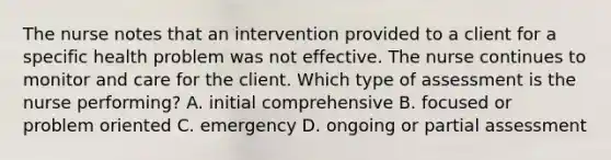 The nurse notes that an intervention provided to a client for a specific health problem was not effective. The nurse continues to monitor and care for the client. Which type of assessment is the nurse performing? A. initial comprehensive B. focused or problem oriented C. emergency D. ongoing or partial assessment