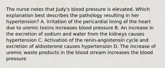 The nurse notes that Judy's blood pressure is elevated. Which explanation best describes the pathology resulting in her hypertension? A. Irritation of the pericardial lining of the heart due to uremic toxins increases blood pressure B. An increase in the excretion of sodium and water from the kidneys causes hypertension C. Activation of the renin-angiotensin cycle and excretion of aldosterone causes hypertension D. The increase of uremic waste products in the blood stream increases the blood pressure